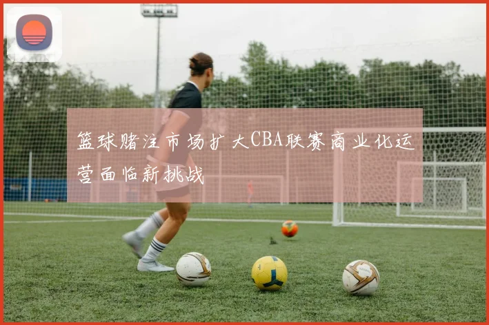 篮球赌注市场扩大CBA联赛商业化运营面临新挑战