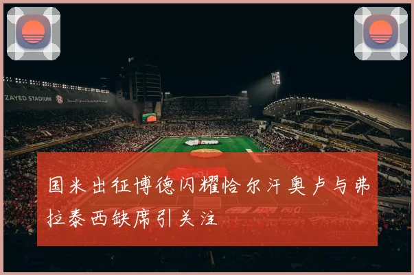 国米出征博德闪耀恰尔汗奥卢与弗拉泰西缺席引关注
