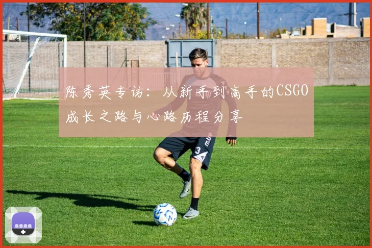 陈秀英专访:从新手到高手的CSGO成长之路与心路历程分享