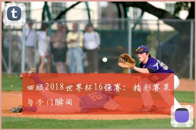 回顾2018世界杯16强赛：精彩赛果与冷门瞬间
