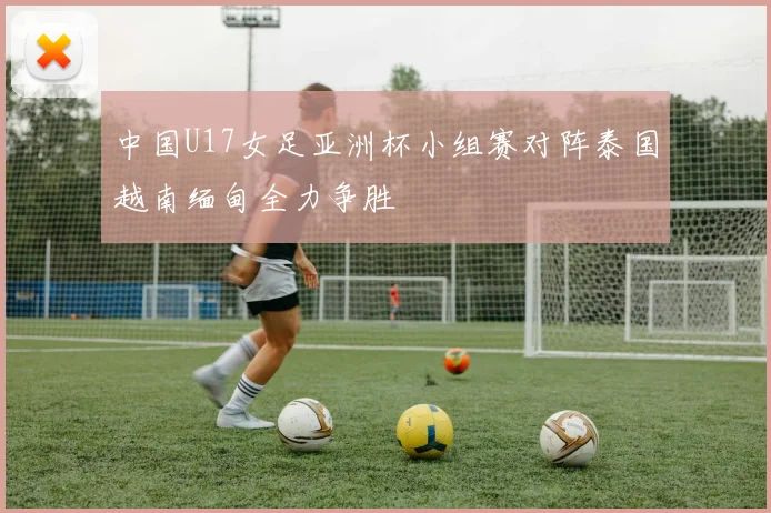中国U17女足亚洲杯小组赛对阵泰国越南缅甸全力争胜