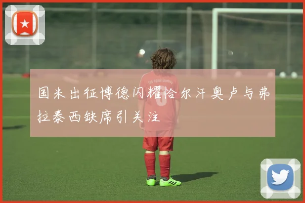 国米出征博德闪耀恰尔汗奥卢与弗拉泰西缺席引关注