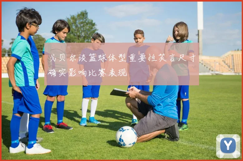 戈贝尔谈篮球体型重要性笑言尺寸确实影响比赛表现