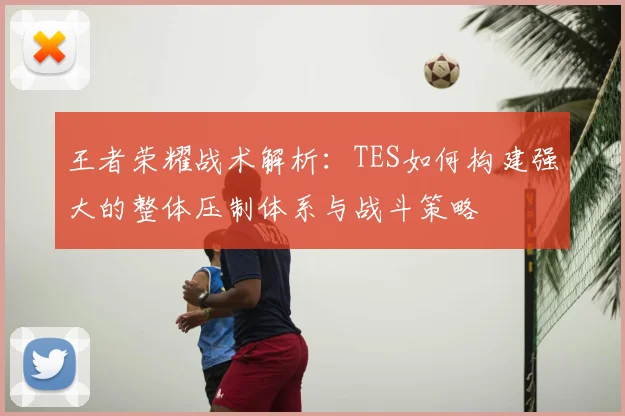 王者荣耀战术解析：TES如何构建强大的整体压制体系与战斗策略