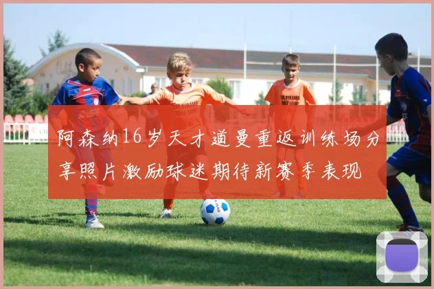 阿森纳16岁天才道曼重返训练场分享照片激励球迷期待新赛季表现