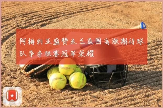 阿梅利亚盛赞米兰氛围高涨期待球队争夺联赛冠军荣耀