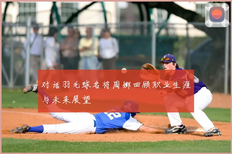 对话羽毛球名将周娜回顾职业生涯与未来展望