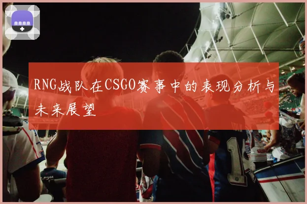 RNG战队在CSGO赛事中的表现分析与未来展望