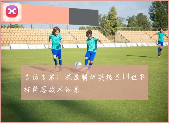专访专家：深度解析英格兰14世界杯阵容战术体系