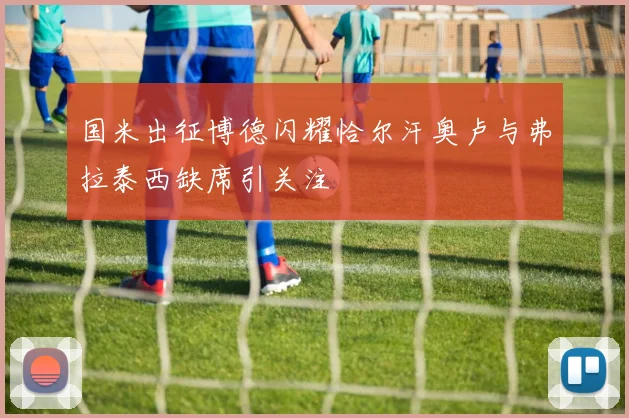 国米出征博德闪耀恰尔汗奥卢与弗拉泰西缺席引关注