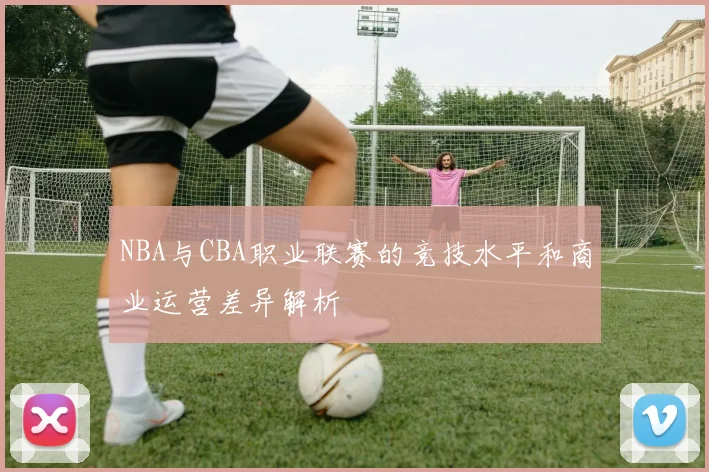 NBA与CBA职业联赛的竞技水平和商业运营差异解析