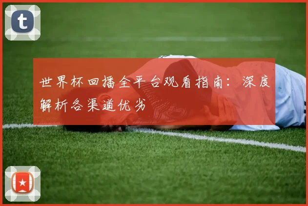 世界杯回播全平台观看指南：深度解析各渠道优劣