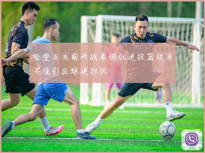 哈登东决前两战表现低迷投篮效率不佳引发球迷担忧