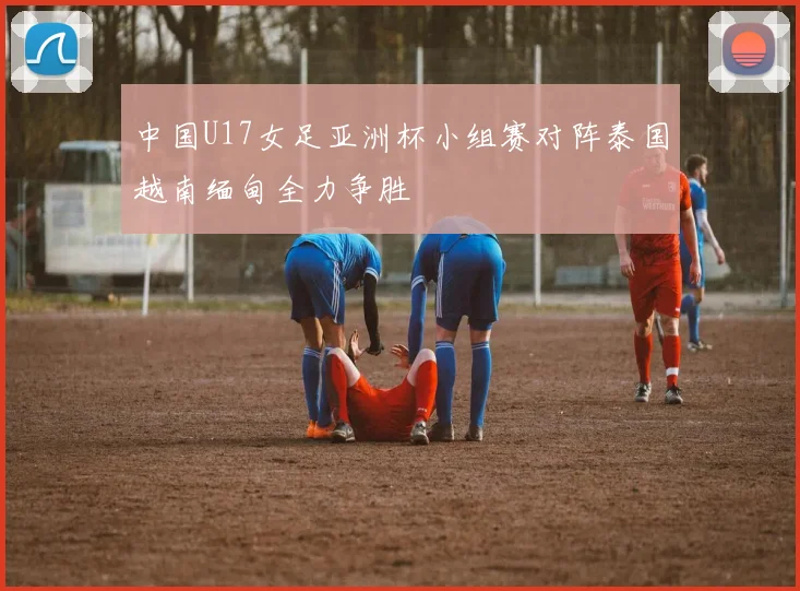 中国U17女足亚洲杯小组赛对阵泰国越南缅甸全力争胜