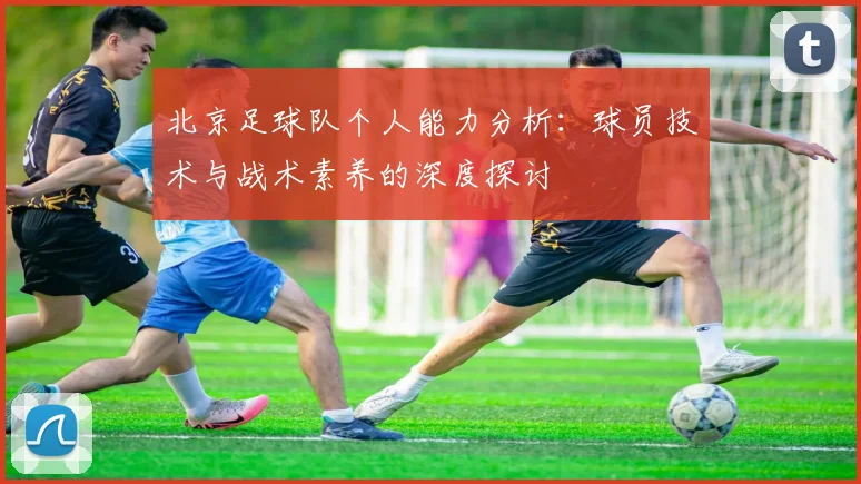 北京足球队个人能力分析：球员技术与战术素养的深度探讨