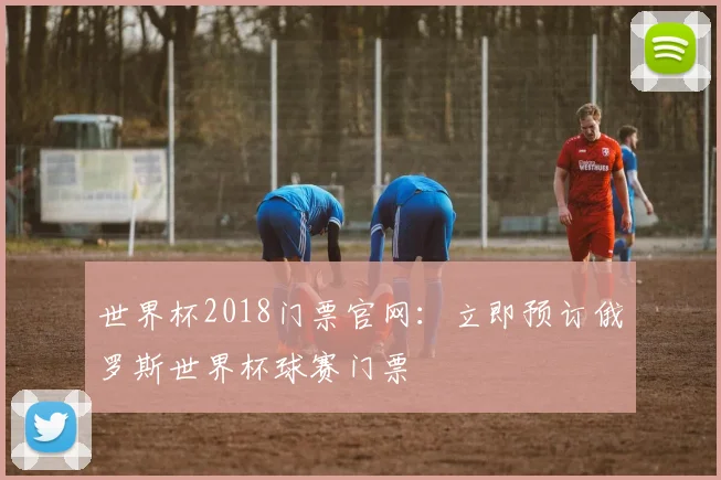 世界杯2018门票官网:立即预订俄罗斯世界杯球赛门票