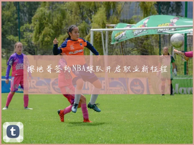 擦地哥签约NBA球队开启职业新征程