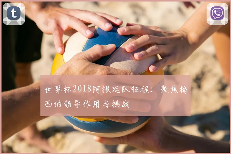 世界杯2018阿根廷队征程：聚焦梅西的领导作用与挑战
