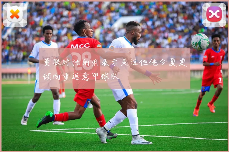 曼联对托纳利表示关注但他今夏更倾向重返意甲球队