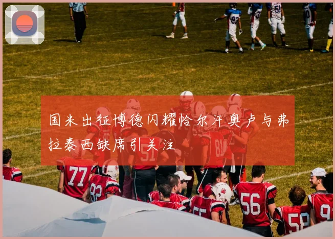 国米出征博德闪耀恰尔汗奥卢与弗拉泰西缺席引关注