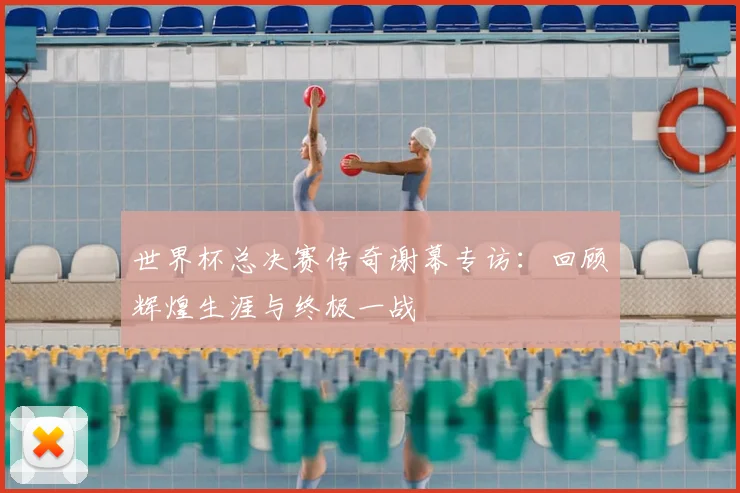 世界杯总决赛传奇谢幕专访：回顾辉煌生涯与终极一战