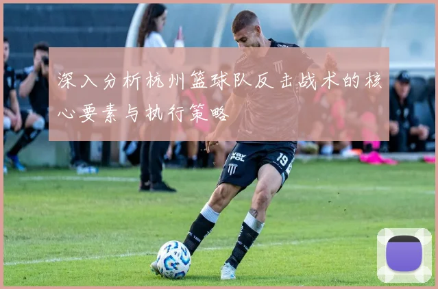 深入分析杭州篮球队反击战术的核心要素与执行策略