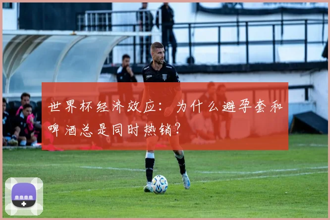 世界杯经济效应:为什么避孕套和啤酒总是同时热销?