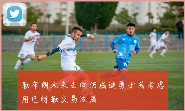 勒布朗未来去向仍成谜勇士或考虑用巴特勒交易浓眉