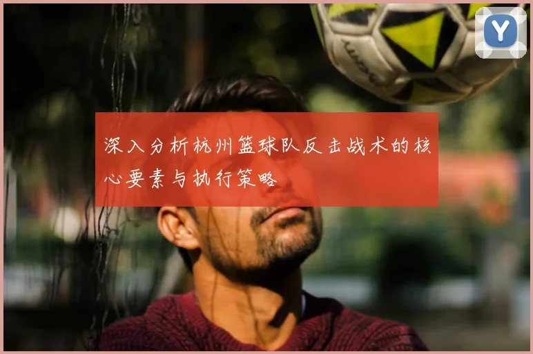 深入分析杭州篮球队反击战术的核心要素与执行策略