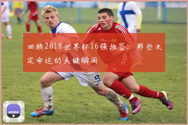 回顾2018世界杯16强抽签:那些决定命运的关键瞬间