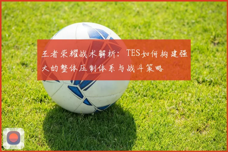 王者荣耀战术解析:TES如何构建强大的整体压制体系与战斗策略