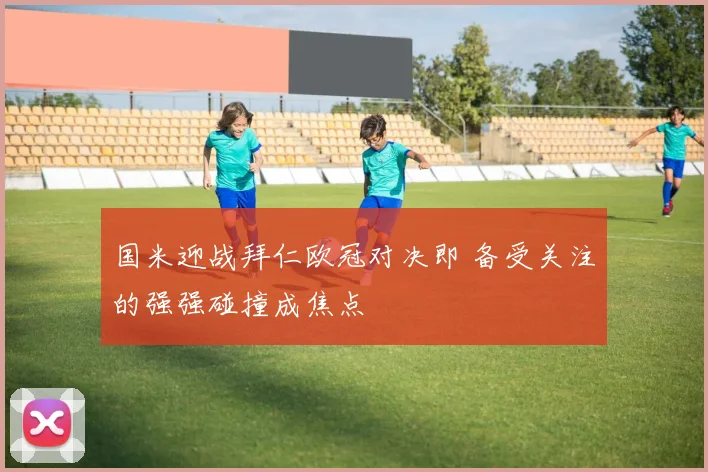 国米迎战拜仁欧冠对决即 备受关注的强强碰撞成焦点