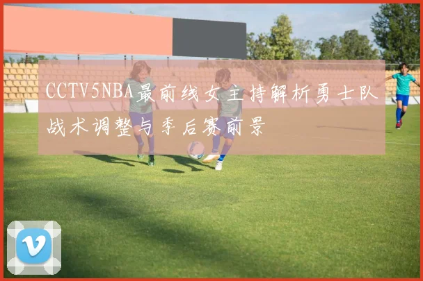 CCTV5NBA最前线女主持解析勇士队战术调整与季后赛前景