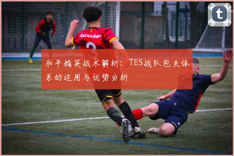 和平精英战术解析:TES战队包夹体系的运用与优势分析