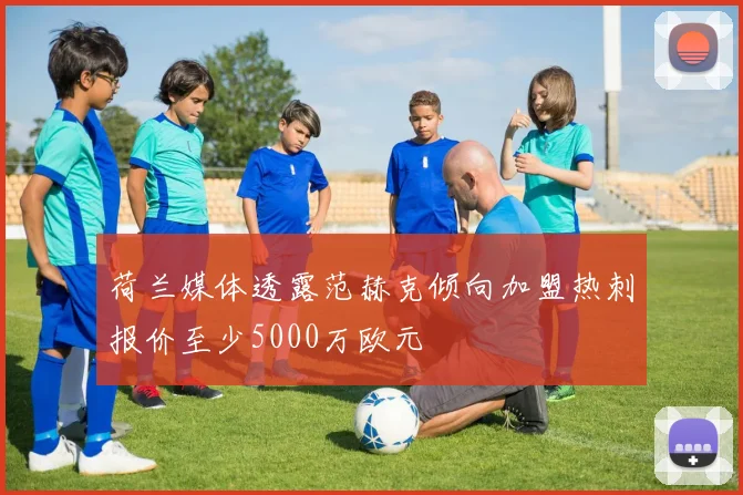 荷兰媒体透露范赫克倾向加盟热刺报价至少5000万欧元
