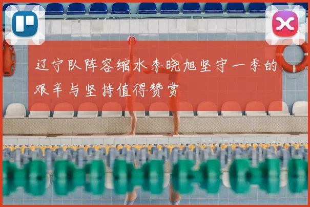辽宁队阵容缩水李晓旭坚守一季的艰辛与坚持值得赞赏
