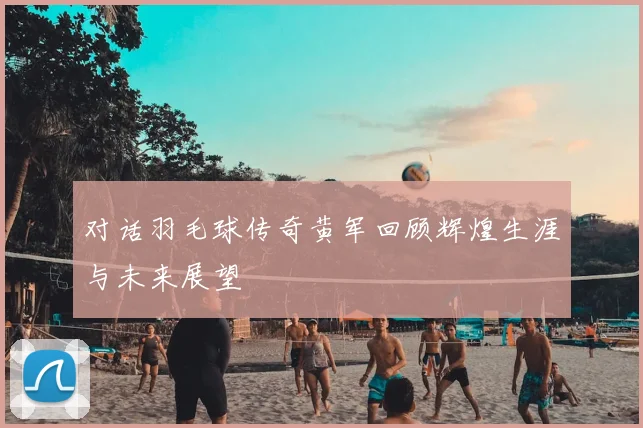 对话羽毛球传奇黄军回顾辉煌生涯与未来展望