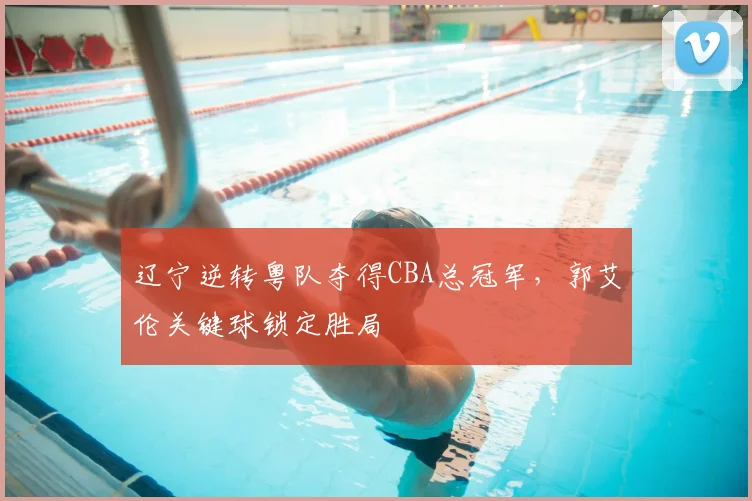 辽宁逆转粤队夺得CBA总冠军，郭艾伦关键球锁定胜局