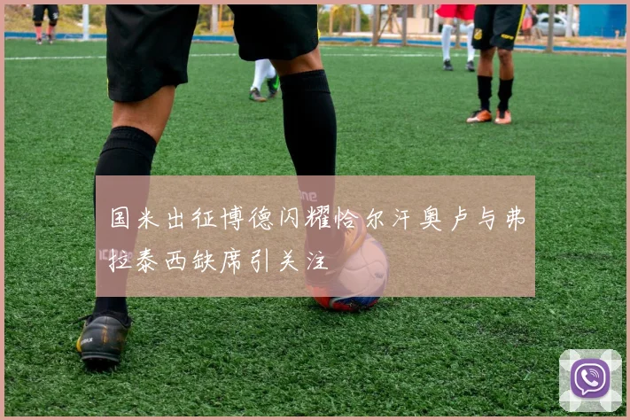 国米出征博德闪耀恰尔汗奥卢与弗拉泰西缺席引关注