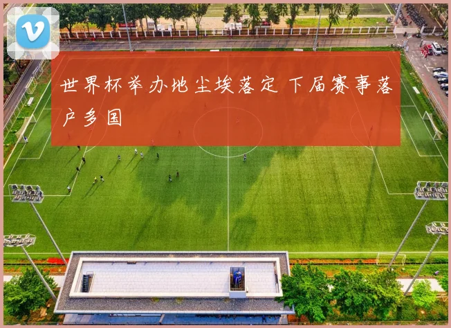 世界杯举办地尘埃落定 下届赛事落户多国