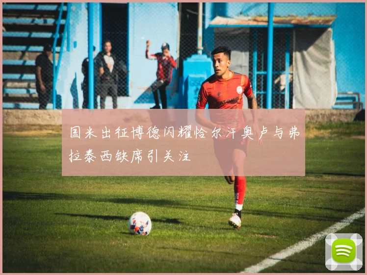 国米出征博德闪耀恰尔汗奥卢与弗拉泰西缺席引关注