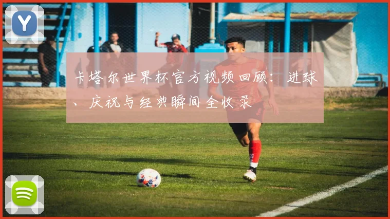 卡塔尔世界杯官方视频回顾：进球、庆祝与经典瞬间全收录