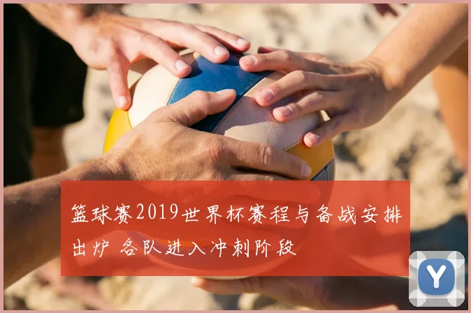 篮球赛2019世界杯赛程与备战安排出炉 各队进入冲刺阶段