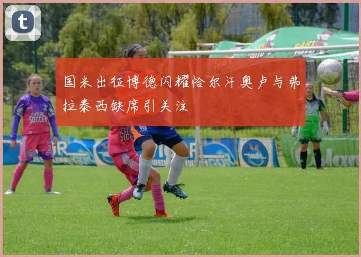 国米出征博德闪耀恰尔汗奥卢与弗拉泰西缺席引关注