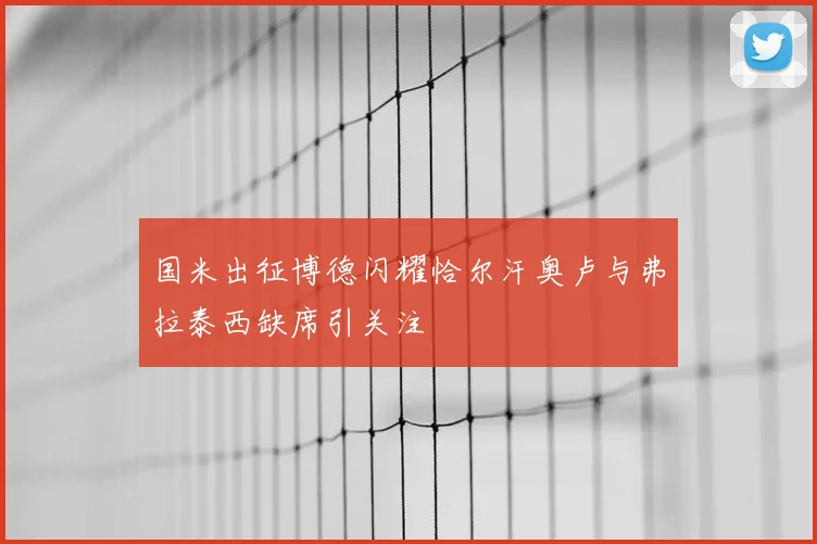 国米出征博德闪耀恰尔汗奥卢与弗拉泰西缺席引关注
