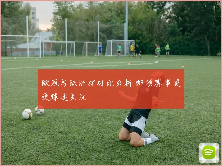 欧冠与欧洲杯对比分析 哪项赛事更受球迷关注
