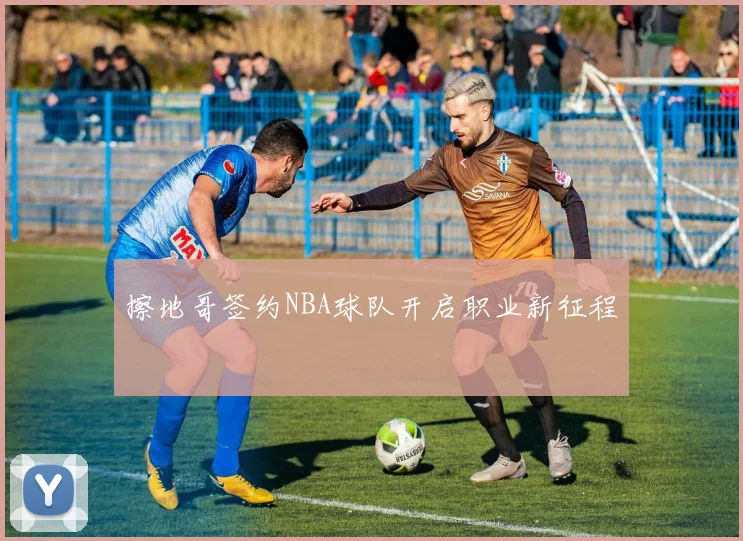 擦地哥签约NBA球队开启职业新征程