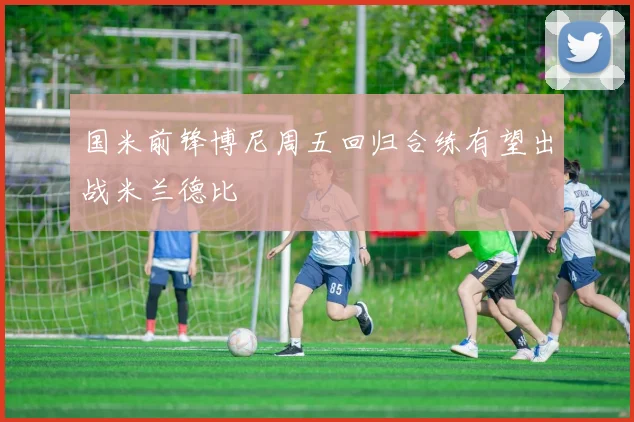 国米前锋博尼周五回归合练有望出战米兰德比