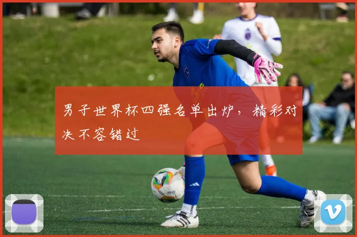 男子世界杯四强名单出炉,精彩对决不容错过