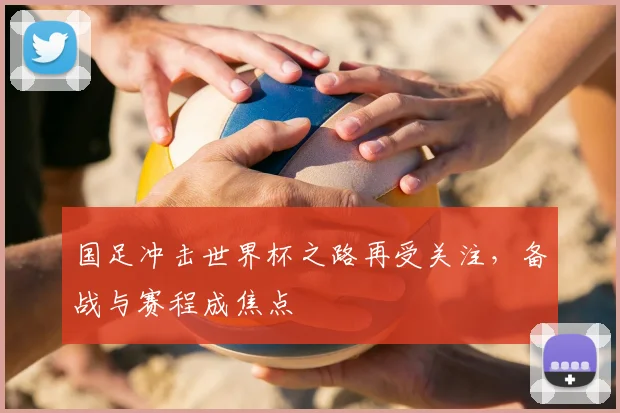 国足冲击世界杯之路再受关注,备战与赛程成焦点